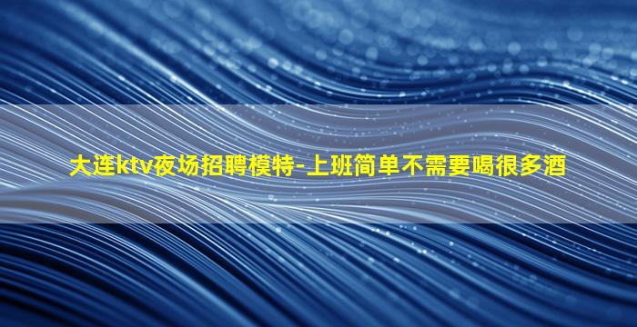 大连ktv夜场招聘模特-上班简单不需要喝很多酒